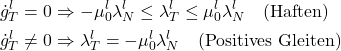 \begin{equation*} \begin{aligned} \dot{g}_T^l=0 & \Rightarrow -\mu_{0}^l \lambda_{N}^l \le \lambda_{T}^l \le \mu_{0}^l \lambda_{N}^l ~~ \text{ (Haften)}\\ \dot{g}_T^l\neq0 & \Rightarrow \lambda_{T}^l =-\mu_{0}^l \lambda_{N}^l~~ \text{ (Positives Gleiten)}\\ \end{aligned} \end{equation*}